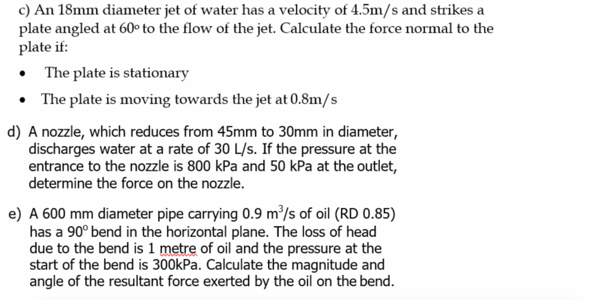 c) An 18mm diameter jet of water has a velocity of 4.5m/s and strikes a
plate angled at 60° to the flow of the jet. Calculate the force normal to the
plate if:
The plate is stationary
• The plate is moving towards the jet at 0.8m/s
d) A nozzle, which reduces from 45mm to 30mm in diameter,
discharges water at a rate of 30 L/s. If the pressure at the
entrance to the nozzle is 800 kPa and 50 kPa at the outlet,
determine the force on the nozzle.
e) A 600 mm diameter pipe carrying 0.9 m³/s of oil (RD 0.85)
has a 90° bend in the horizontal plane. The loss of head
due to the bend is 1 metre of oil and the pressure at the
start of the bend is 300kPa. Calculate the magnitude and
angle of the resultant force exerted by the oil on the bend.