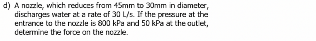 d) A nozzle, which reduces from 45mm to 30mm in diameter,
discharges water at a rate of 30 L/s. If the pressure at the
entrance to the nozzle is 800 kPa and 50 kPa at the outlet,
determine the force on the nozzle.
