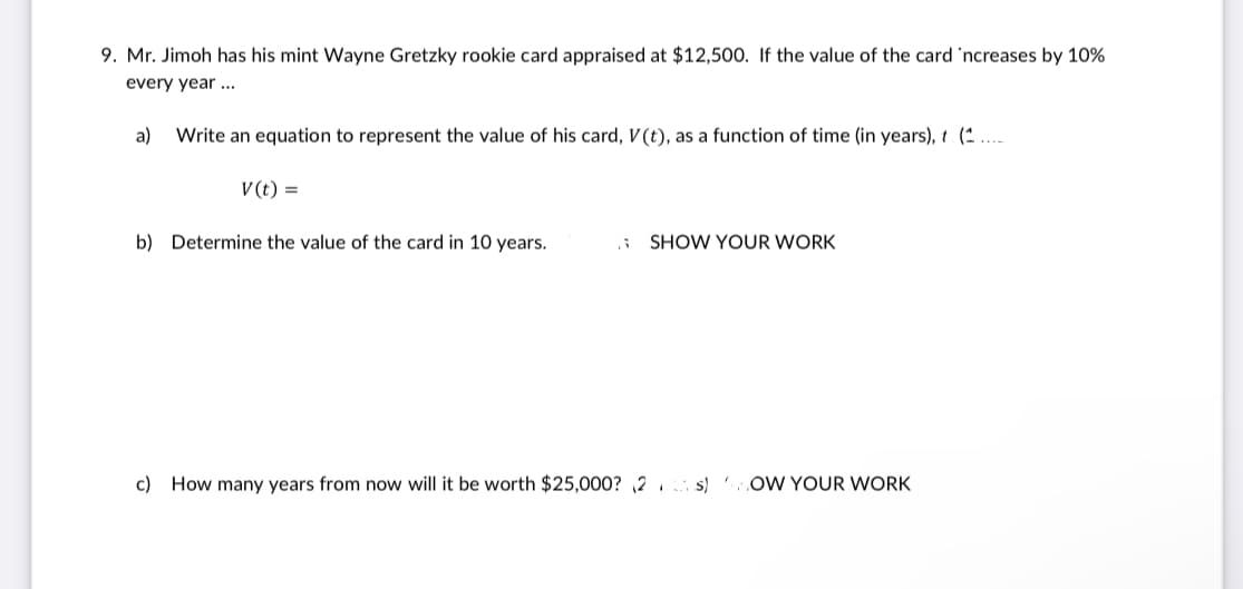 9. Mr. Jimoh has his mint Wayne Gretzky rookie card appraised at $12,500. If the value of the card 'ncreases by 10%
every year ...
a)
Write an equation to represent the value of his card, V(t), as a function of time (in years), t (^ ....
V (t) =
b) Determine the value of the card in 10 years.
SHOW YOUR WORK
c) How many years from now will it be worth $25,000? ,2 s)
OW YOUR WORK
