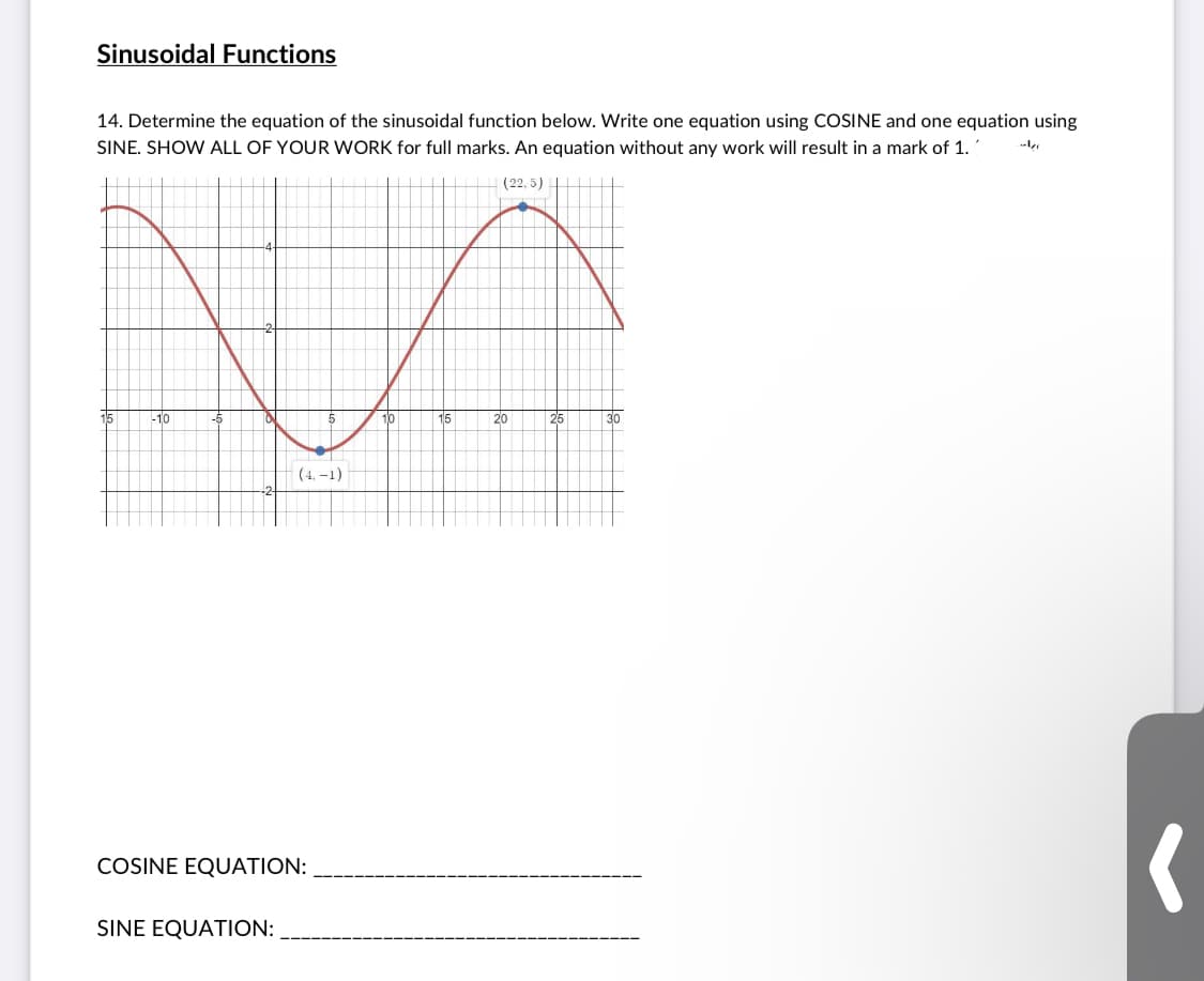 Sinusoidal Functions
14. Determine the equation of the sinusoidal function below. Write one equation using COSINE and one equation using
SINE. SHOW ALL OF YOUR WORK for full marks. An equation without any work will result in a mark of 1.
--l
(22, 5) |
15
-10
10
15
20
25
30
(4, –1)
COSINE EQUATION:
SINE EQUATION:
