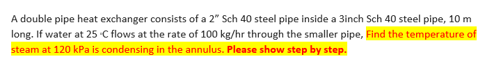 A double pipe heat exchanger consists of a 2" Sch 40 steel pipe inside a 3inch Sch 40 steel pipe, 10 m
long. If water at 25 °C flows at the rate of 100 kg/hr through the smaller pipe, Find the temperature of
steam at 120 kPa is condensing in the annulus. Please show step by step.