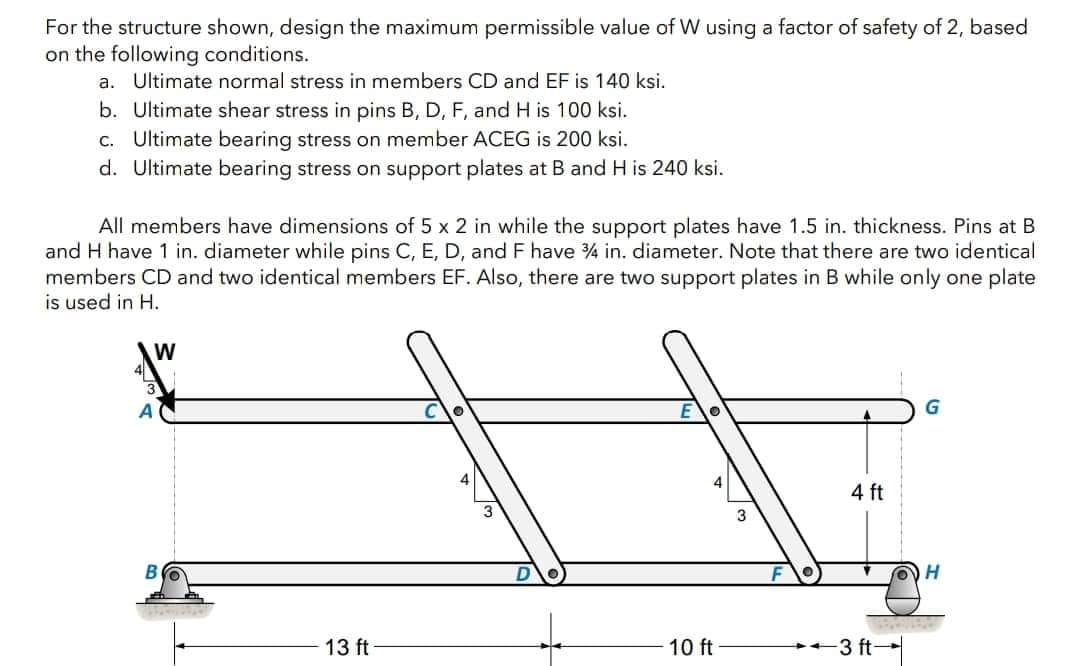 For the structure shown, design the maximum permissible value of W using a factor of safety of 2, based
on the following conditions.
a. Ultimate normal stress in members CD and EF is 140 ksi.
b. Ultimate shear stress in pins B, D, F, and H is 100 ksi.
c. Ultimate bearing stress on member ACEG is 200 ksi.
d. Ultimate bearing stress on support plates at B and H is 240 ksi.
All members have dimensions of 5 x 2 in while the support plates have 1.5 in. thickness. Pins at B
and H have 1 in. diameter while pins C, E, D, and F have 34 in. diameter. Note that there are two identical
members CD and two identical members EF. Also, there are two support plates in B while only one plate
is used in H.
W
13 ft
10 ft
4 ft
3 ft-
G
H