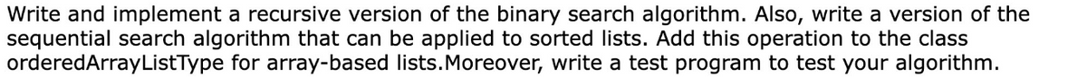 Write and implement a recursive version of the binary search algorithm. Also, write a version of the
sequential search algorithm that can be applied to sorted lists. Add this operation to the class
orderedArrayListType for array-based lists. Moreover, write a test program to test your algorithm.