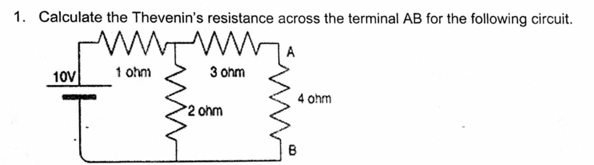 1. Calculate the Thevenin's resistance across the terminal AB for the following circuit.
10V
1 ohm
3 ohm
4 ohm
2 ohm
B
