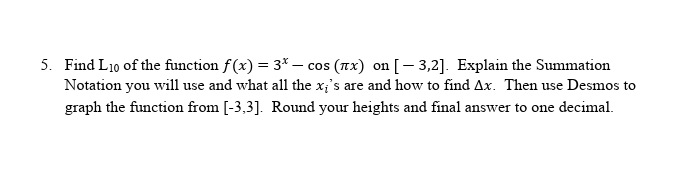 5. Find L10 of the function f(x) = 3* – cos (Tx) on [- 3,2]. Explain the Summation
Notation you will use and what all the x;'s are and how to find Ax. Then use Desmos to
graph the function from [-3,3]. Round your heights and final answer to one decimal.
