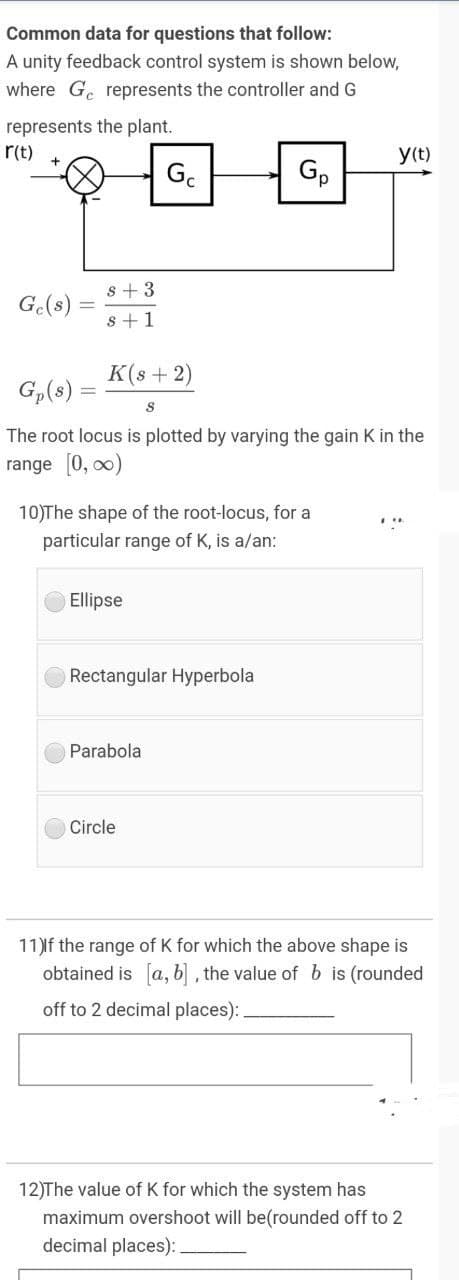 Common data for questions that follow:
A unity feedback control system is shown below,
where G. represents the controller and G
represents the plant.
r(t)
y(t)
G.
Gp
s +3
G.(s)
s +1
K(s + 2)
G,(8)
The root locus is plotted by varying the gain K in the
range [0, 00)
10)The shape of the root-locus, for a
particular range of K, is a/an:
Ellipse
Rectangular Hyperbola
Parabola
Circle
11)lf the range of K for which the above shape is
obtained is [a, b] , the value of b is (rounded
off to 2 decimal places): .
12)The value of K for which the system has
maximum overshoot will be(rounded off to 2
decimal places):
