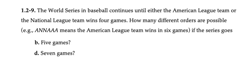 1.2-9. The World Series in baseball continues until either the American League team or
the National League team wins four games. How many different orders are possible
(e.g., ANNAAA means the American League team wins in six games) if the series goes
b. Five games?
d. Seven games?