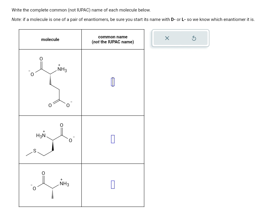 Write the complete common (not IUPAC) name of each molecule below.
Note: if a molecule is one of a pair of enantiomers, be sure you start its name with D- or L- so we know which enantiomer it is.
S
molecule
+
NH3
common name
(not the IUPAC name)
H3N
☐
ཡི།
NH3
☐