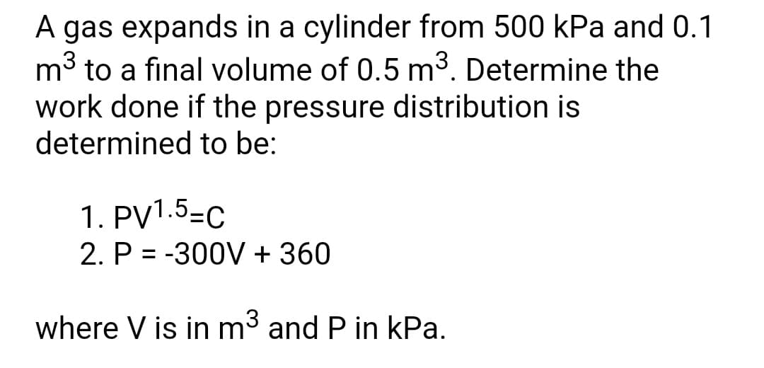 A gas expands in a cylinder from 500 kPa and 0.1
mở to a final volume of 0.5 m3. Determine the
work done if the pressure distribution is
determined to be:
1. PV1.5=C
2. P = -300V + 360
where V is in m³ and P in kPa.
