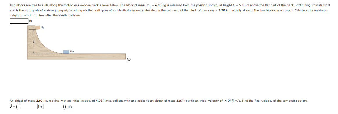 Two blocks are free to slide along the frictionless wooden track shown below. The block of mass m, = 4.98 kg is released from the position shown, at height h = 5.00 m above the flat part of the track. Protruding from its front
end is the north pole of a strong magnet, which repels the north pole of an identical magnet embedded in the back end of the block of mass m, = 9.20 kg, initially at rest. The two blocks never touch. Calculate the maximum
height to which m, rises after the elastic collision.
m
An object of mass 3.07 kg, moving with an initial velocity of 4.98 î m/s, collides with and sticks to an object of mass 3.07 kg with an initial velocity of -4.07 j m/s. Find the final velocity of the composite object.
5) m/s
