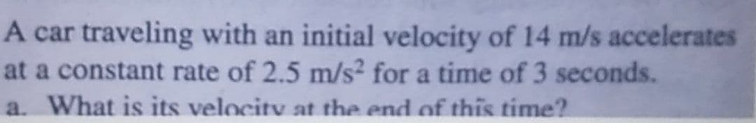 A car traveling with an initial velocity of 14 m/s accelerates
at a constant rate of 2.5 m/s? for a time of 3 seconds.
a. What is its velocity at the end of this time?
