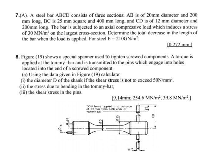 7.(A). A steel bar ABCD consists of three sections: AB is of 20mm diameter and 200
mm long, BC is 25 mm square and 400 mm long, and CD is of 12 mm diameter and
200mm long. The bar is subjected to an axial compressive load which induces a stress
of 30 MN/m on the largest cross-section. Determine the total decrease in the length of
the bar when the load is applied. For steel E = 210GN/m?.
[0.272 mm.]
8. Figure (19) shows a special spanner used to tighten screwed components. A torque is
applied at the tommy -bar and is transmitted to the pins which engage into holes
located into the end of a screwed component.
(a) Using the data given in Figure (19) calculate:
(i) the diameter D of the shank if the shear stress is not to exceed 50N/mm',
(ii) the stress due to bending in the tommy-bar,
(iii) the shear stress in the pins.
[9.14mm; 254.6 MN/m², 39.8 MN/m²]
SON force opplied ot a dstonce
of 25 mm trom both ends of
tommy bor
