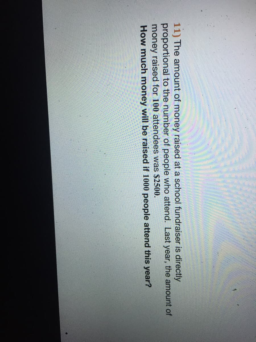 11) The amount of money raised at a school fundraiser is directly
proportional to the number of people who attend. Last year, the amount of
money raised for 100 attendees was $2500.
How much money will be raised if 1000 people attend this year?
