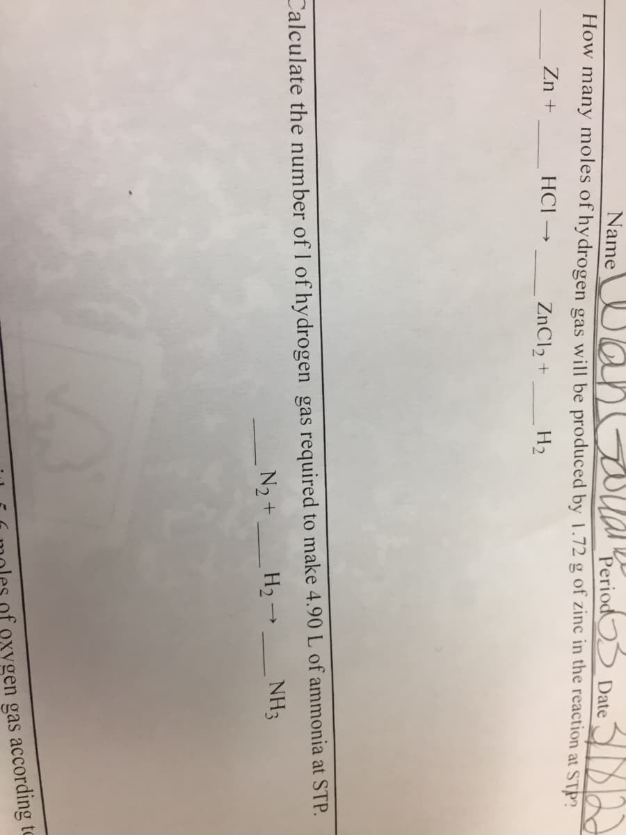 Name UansoualkPeriod Date
How many moles of hydrogen gas will be produced by 1.72 g of zinc in the reaction at STP?
Zn +
HCI -
ZnCl2 +
H2
Calculate the number of I of hydrogen gas required to make 4.90 L of ammonia at STP.
N2+ H2 →
NH3
gas according to
