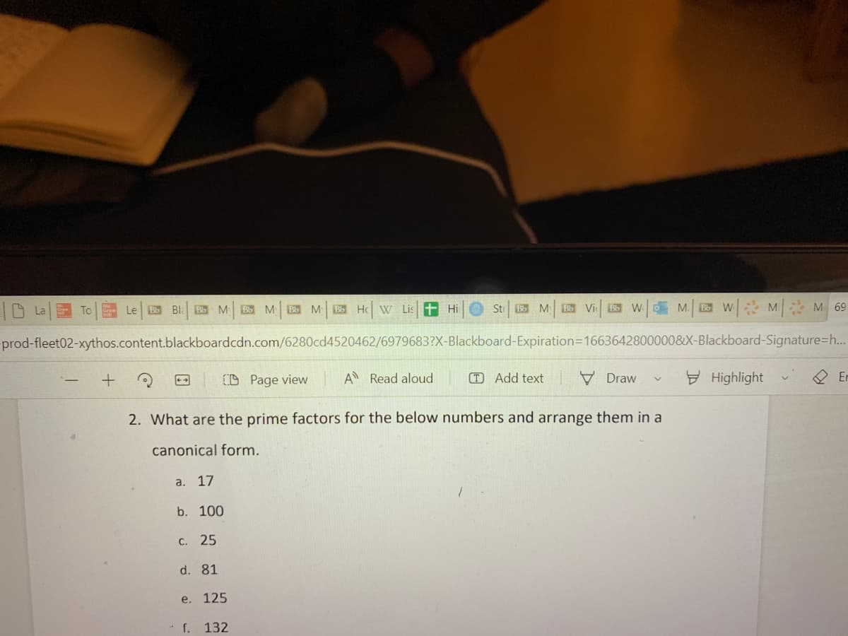 La
To
le Bb Bla Bb M Bb M Bb My Bb Ho W Lis
+
-prod-fleet02-xythos.content.blackboardcdn.com/6280cd4520462/6979683?X-Blackboard-Expiration=1663642800000&X-Blackboard-Signature-h...
CD Page view A Read aloud (T) Add text
Hi
b. 100
St Bb M Bb Vi Bb WM. BW M M 69
c. 25
d. 81
e. 125
f. 132
Draw
2. What are the prime factors for the below numbers and arrange them in a
canonical form.
a. 17
V
Highlight
Er