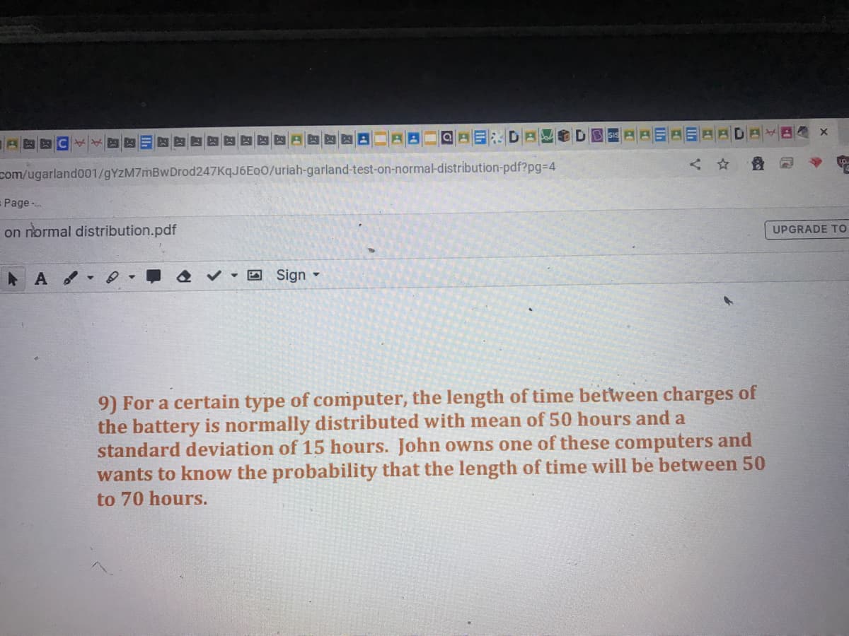 com/ugarland001/gYzM7mBwDrod247KqJ6Eo0/uriah-garland-test-on-normal-distribution-pdf?pg%3D4
Page
on normal distribution.pdf
UPGRADE TO
回Sign▼
9) For a certain type of computer, the length of time between charges of
the battery is normally distributed with mean of 50 hours and a
standard deviation of 15 hours. John owns one of these computers and
wants to know the probability that the length of time will be between 50
to 70 hours.
