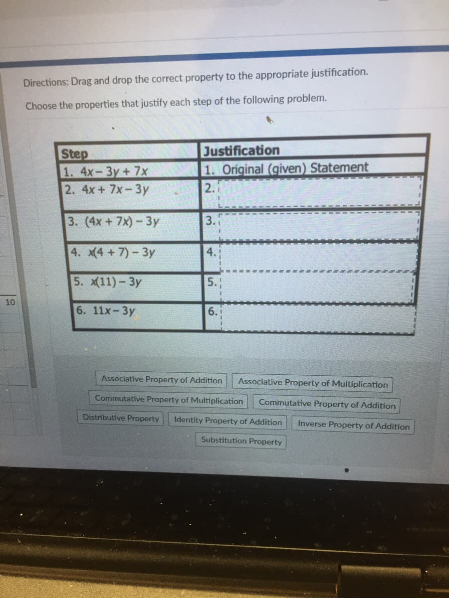 Directions: Drag and drop the correct property to the appropriate justification.
Choose the properties that justify each step of the following problem.
Step
1. 4x-3y+7x
2. 4x+ 7x-3y
Justification
1. Original (given) Statement
2.
3. (4x + 7x)- 3y
3.
4. (4 +7)-3y
4.
5. X11)- Зу
5.
10
6. 11х-Зу
6.
Associative Property of Addition
Associative Property of Multiplication
Commutative Property of Multiplication
Commutative Property of Addition
Distributive Property
Identity Property of Addition
Inverse Property of Addition
Substitution Property
