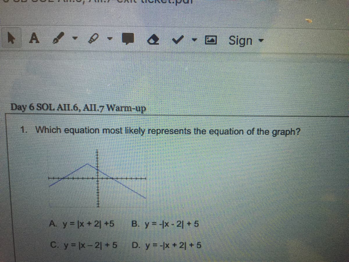 Sign -
Day 6 SOL AII.6, All.7 Warm-up
1. Which equation most likely represents the equation of the graph?
A. y |x +2] +5
B. y =-x- 2 + 5
C. y x-2 + 5
D. y=-x +2| + 5
