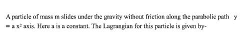 A particle of mass m slides under the gravity without friction along the parabolic path y
= a x² axis. Here a is a constant. The Lagrangian for this particle is given by-