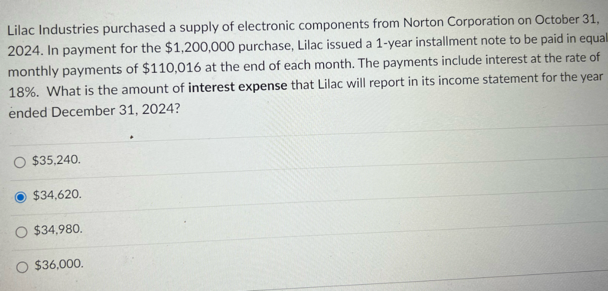 Lilac Industries purchased a supply of electronic components from Norton Corporation on October 31,
2024. In payment for the $1,200,000 purchase, Lilac issued a 1-year installment note to be paid in equal
monthly payments of $110,016 at the end of each month. The payments include interest at the rate of
18%. What is the amount of interest expense that Lilac will report in its income statement for the year
ended December 31, 2024?
$35,240.
$34,620.
$34,980.
$36,000.