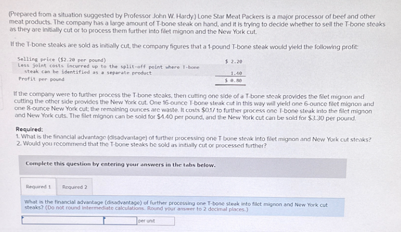 (Prepared from a situation suggested by Professor John W. Hardy.) Lone Star Meat Packers is a major processor of beef and other
meat products. The company has a large amount of T-bone steak on hand, and it is trying to decide whether to sell the T-bone steaks
as they are initially cut or to process them further into filet mignon and the New York cut.
If the T-bone steaks are sold as initially cut, the company figures that a 1-pound T-bone steak would yield the following profit:
Selling price ($2.20 per pound)
Less joint costs incurred up to the split-off point where 1-bone
steak can be identified as a separate product
Profit per pound
If the company were to further process the T-bone steaks, then cutting one side of a T-bone steak provides the filet mignon and
cutting the other side provides the New York cut. One 16-ounce T-bone steak cut in this way will yield one 6-ounce filet mignon and
one 8-ounce New York cut; the remaining ounces are waste. It costs $0.17 to further process onc T-bone steak into the filet mignon
and New York cuts. The filet mignon can be sold for $4.40 per pound, and the New York cut can be sold for $3.30 per pound.
Complete this question by entering your answers in the tabs below.
$ 2.20
Required:
1. What is the financial advantage (disadvantage) of further processing one T-bone steak Into filet mignon and New York cut steaks?
2. Would you recommend that the T-bone steaks be sold as initially cut or processed further?
Required 1
1.40
$ 0.80
Required 2
What is the financial advantage (disadvantage) of further processing one T-bone steak into filet mignon and New York cut
steaks? (Do not round intermediate calculations. Round your answer to 2 decimal places.)
per unit