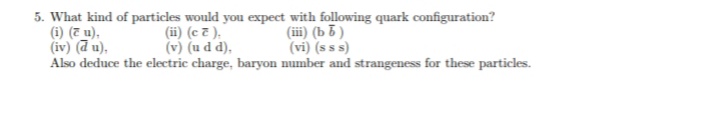 5. What kind of particles would you expect with following quark configuration?
(i) (7 u),
(iv) (d u),
Also deduce the electric charge, baryon number and strangeness for these particles.
(iii) (b b )
(vi) (s s s)
(ii) (c 7 ),
(v) (u d d),
