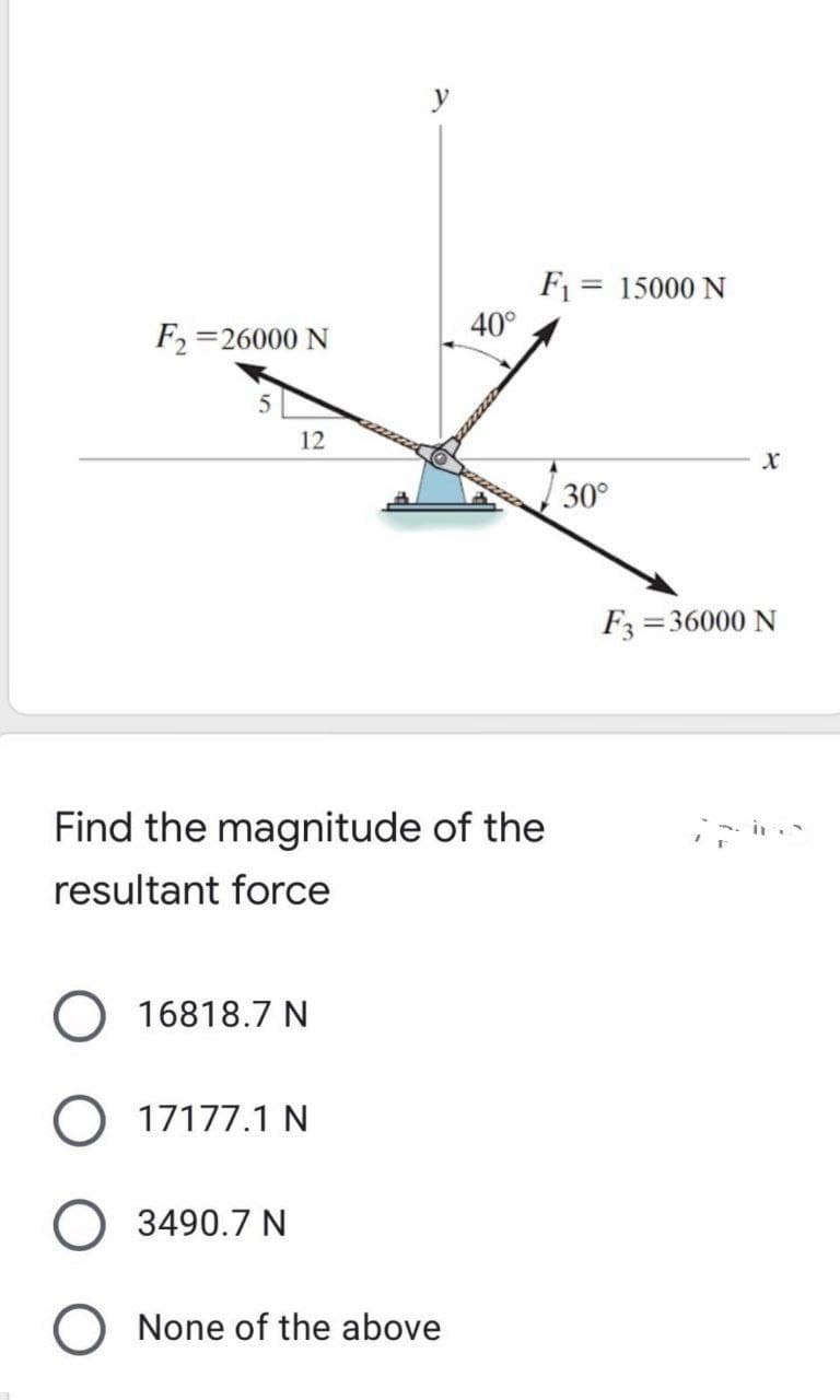 y
F1 = 15000 N
40°
F2 =26000 N
12
30°
F =36000 N
Find the magnitude of the
resultant force
16818.7 N
17177.1 N
3490.7 N
None of the above
