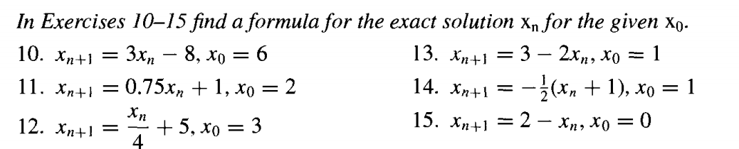 In Exercises 10–15 find a formula for the exact solution x, for the given xp.
10. хл+1 — Зх, — 8, хо —D 6
13. Хл+1 — 3 — 2хр, Хо — 1
14. Xn+1 = -(x, + 1), xo = 1
= 2 – xn, Xo = 0
11. хл+1 — 0.75х, + 1, хо — 2
%3D
Xn
+5, хо
4
12. Хn+1
3
15. Хn+1
||
