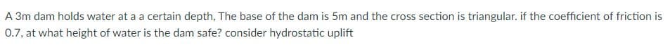 A 3m dam holds water at a a certain depth, The base of the dam is 5m and the cross section is triangular. if the coefficient of friction is
0.7, at what height of water is the dam safe? consider hydrostatic uplift
