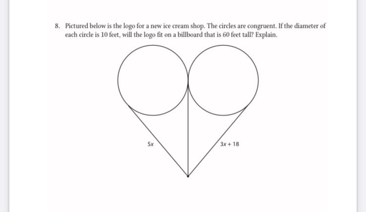 8. Pictured below is the logo for a new ice cream shop. The circles are congruent. If the diameter of
each circle is 10 feet, will the logo fit on a billboard that is 60 feet tall? Explain.
5x
3x + 18
