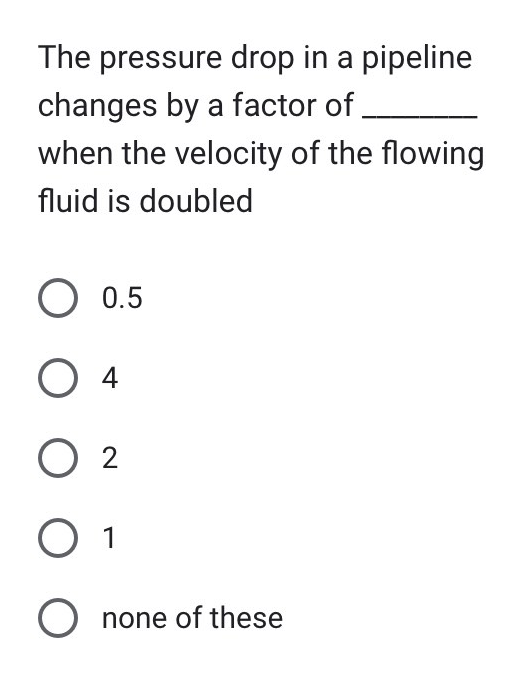 The pressure drop in a pipeline
changes by a factor of
when the velocity of the flowing
fluid is doubled
O 0.5
O 4
02
O 1
O none of these