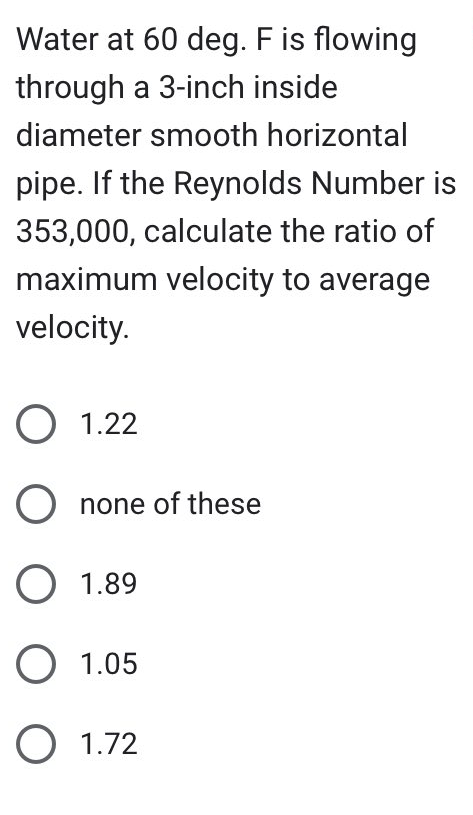 Water at 60 deg. F is flowing
through a 3-inch inside
diameter smooth horizontal
pipe. If the Reynolds Number is
353,000, calculate the ratio of
maximum velocity to average
velocity.
O 1.22
Onone of these
O 1.89
O 1.05
O 1.72