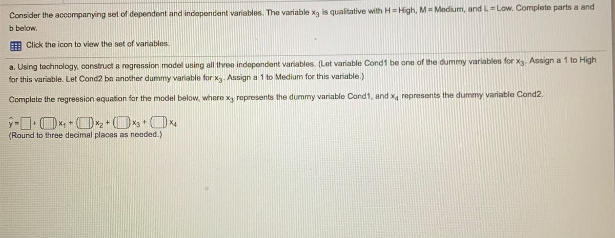 Consider the accompanying set of dependent and independent variables. The variable x, is qualitative with H = High, M = Medium, and L= Low. Complete parts a and
b below.
Click the icon to view the set of variables.
a. Using technology, construct a regression model using all three independent variables. (Let variable Cond1 be one of the dummy variables for x3. Assign a 1 to High
for this variable. Let Cond2 be another dummy variable for x3. Assign a 1 to Medium for this variable.)
Complete the regression equation for the model below, where x3 represents the dummy variable Cond1, and x, represents the dummy variable Cond2.
X1 +
(Round to three decimal places as needed.)
y%=
X2
+
X3+
X4
