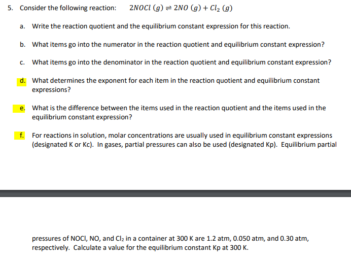 5. Consider the following reaction:
2NOCI (g) = 2N0 (g) + Cl2 (g)
a. Write the reaction quotient and the equilibrium constant expression for this reaction.
b. What items go into the numerator in the reaction quotient and equilibrium constant expression?
c. What items go into the denominator in the reaction quotient and equilibrium constant expression?
d. What determines the exponent for each item in the reaction quotient and equilibrium constant
expressions?
e. What is the difference between the items used in the reaction quotient and the items used in the
equilibrium constant expression?
f. For reactions in solution, molar concentrations are usually used in equilibrium constant expressions
(designated K or Kc). In gases, partial pressures can also be used (designated Kp). Equilibrium partial
pressures of NOCI, NO, and Clz in a container at 300 K are 1.2 atm, 0.050 atm, and 0.30 atm,
respectively. Calculate a value for the equilibrium constant Kp at 300 K.
