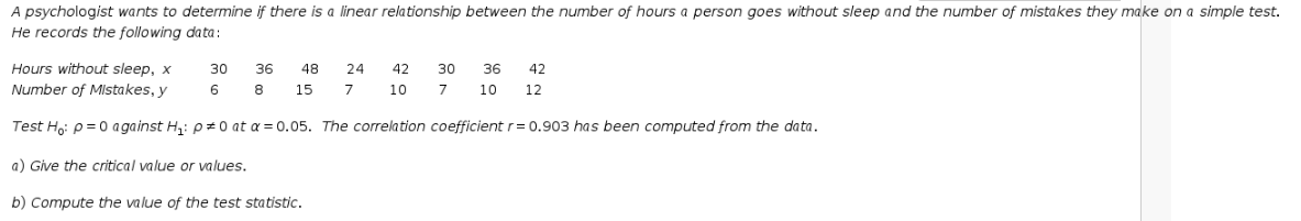 A psychologist wants to determine if there is a linear relationship between the number of hours a person goes without sleep and the number of mistakes they make on a simple test.
He records the following data:
Hours without sleep, x
30
36
48
24
42
30
36
42
Number of MIstakes, y
6
8
15
7
10
7
10
12
Test Ho: p = 0 against H,: p± 0 at a = 0.05. The correlation coefficient r = 0.903 has been computed from the data.
a) Give the critical value or values.
b) Compute the value of the test statistic.
