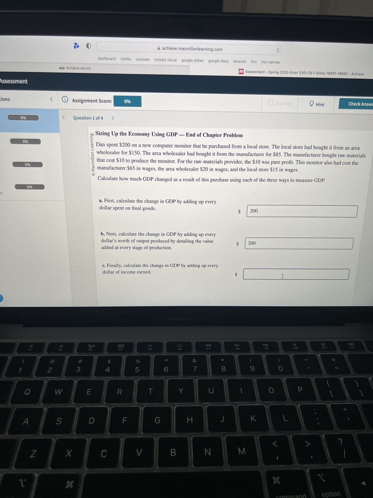 Assessment
tions
ts
0%
0%
!
1
0%
0%
Q
A
1
N
<
2
MC Achieve ebook
<
W
S
Assignment Score:
Question 1 of 4
X
H
#3
O Macmillan Learning
20
achieve.macmillanlearning.com
dashboard netflix youtube mykaty cloud google slides google docs
E
D
>
a. First, calculate the change in GDP by adding up every
dollar spent on final goods.
b. Next, calculate the change in GDP by adding up every
dollar's worth of output produced by detailing the value
added at every stage of production.
c. Finally, calculate the change in GDP by adding up every
dollar of income earned.
$
54
0%
C
Sizing Up the Economy Using GDP - End of Chapter Problem
Dan spent $200 on a new computer monitor that he purchased from a local store. The local store had bought it from an area
wholesaler for $150. The area wholesaler had bought it from the manufacturer for $85. The manufacturer bought raw materials
that cost $10 to produce the monitor. For the raw-materials provider, the $10 was pure profit. This monitor also had cost the
manufacturer $65 in wages, the area wholesaler $20 in wages, and the local store $15 in wages.
Calculate how much GDP changed as a result of this purchase using each of the three ways to measure GDP.
000
F4
R
F
do 5
%
V
F5
T
G
6
B
F6
Y
7
H
AA
F7
U
*
8
J
amazon hcc hcc canvas
$
$
$
DII
FB
Assessment - Spring 2023-Econ 2301-DL1-Shiha-18681-18682 - Achieve
N M
200
200
9
C
K
Ex Give Up?
DD
F9
O
H
I
L
스
F10
Hint
P
F11
[
N
1
Check Answe
option
F12