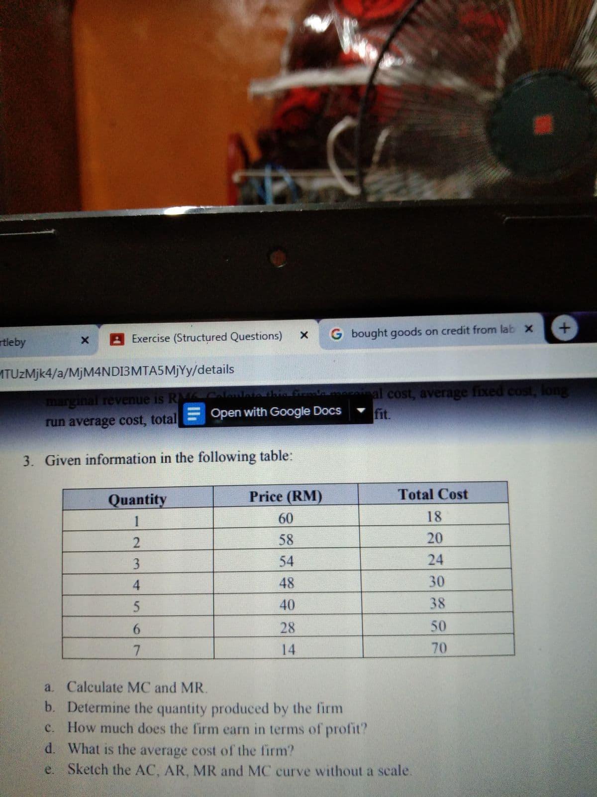 Exercise (Structured Questions)
x G bought goods on credit from lab x
rtleby
ATUZMJK4/a/MJM4NDI3MTA5MJYY/details
Grlninal cost, average fixed cost, long
marginal revenue is RA Coloulettha na
fit.
run average cost, total= Open with Google Docs
3. Given information in the following table:
Quantity
Price (RM)
Total Cost
1
60
18
58
20
54
24
4.
48
30
40
38
6.
28
50
14
70
a. Calculate MC and MR.
b. Determine the quantity produced by the firm
How much does the firm earn in terms of profit?
C.
d. What is the average cost of the firm?
Sketch the AC, AR, MR and MC curve without a scale.
e.
23
