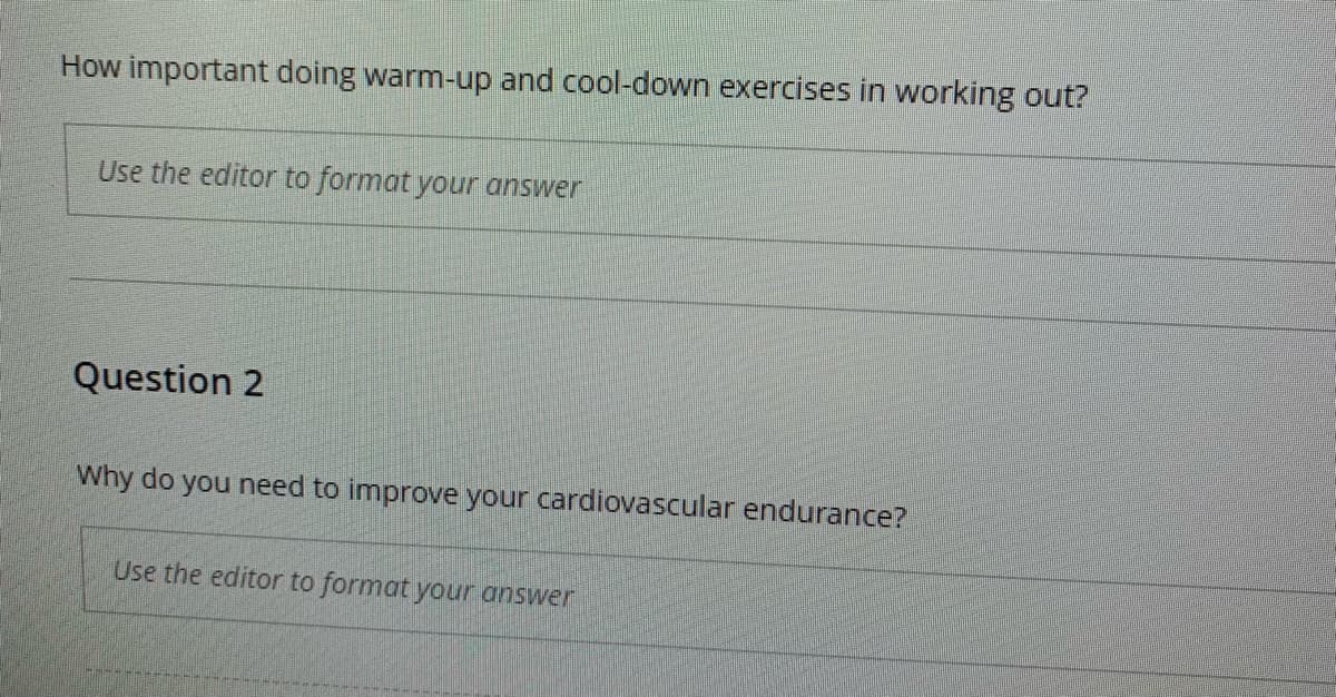 How important doing warm-up and cool-down exercises in working out?
Use the editor to format your answer
Question 2
Why do you need to improve your cardiovascular endurance?
Use the editor to format your answer