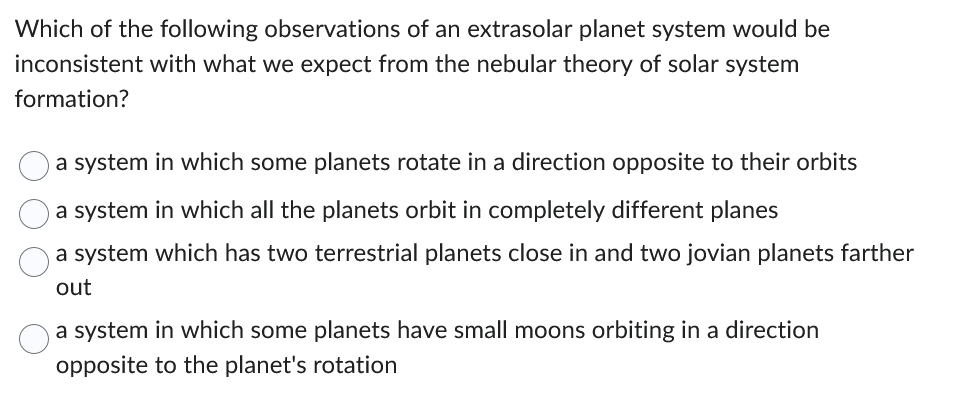 Which of the following observations of an extrasolar planet system would be
inconsistent with what we expect from the nebular theory of solar system
formation?
a system in which some planets rotate in a direction opposite to their orbits
a system in which all the planets orbit in completely different planes
a system which has two terrestrial planets close in and two jovian planets farther
out
a system in which some planets have small moons orbiting in a direction
opposite to the planet's rotation