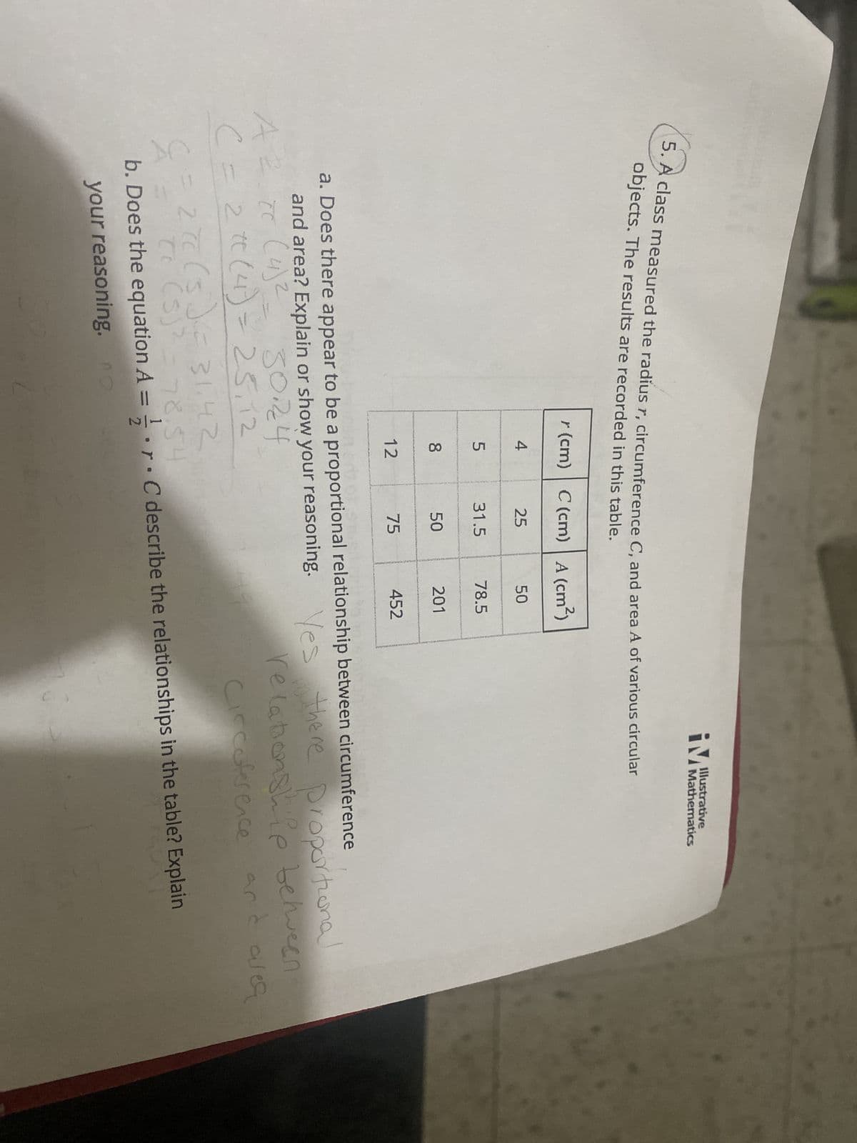 5. A class measured the radius r, circumference C, and area A of various circular
objects. The results are recorded in this table.
A² (4) ²
r (cm) C (cm) A (cm²)
( = 2 * (4) = 25,12
C
4
5
8
12
25
31.5
50
75
50
78.5
201
iM
452
Illustrative
Mathematics
a. Does there appear to be a proportional relationship between circumference
and area? Explain or show your reasoning. Yes
5024
cc
TC
in there proportional
relationship between
Circuference
and area
= 27C (5) ² = 31.42
Tc (5)² = 78.54
b. Does the equation A = r. C describe the relationships in the table? Explain
your reasoning, no