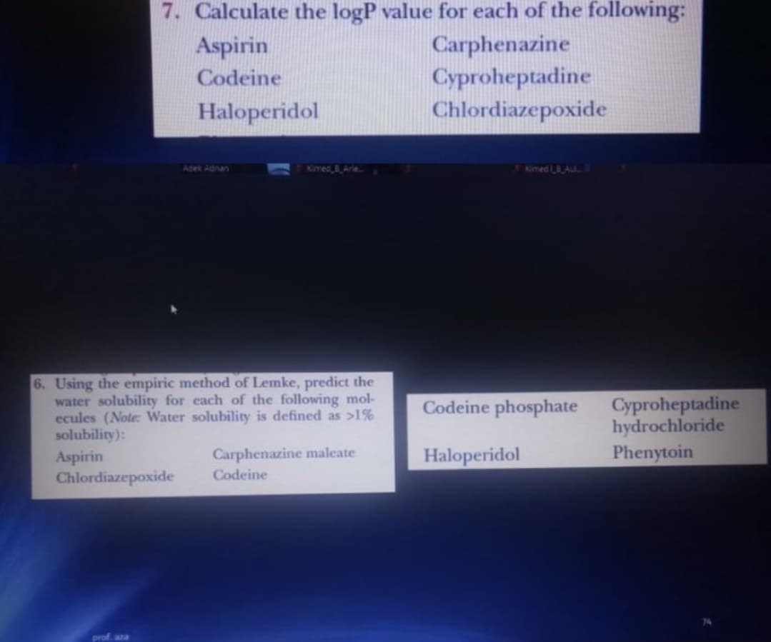 7. Calculate the logP value for each of the following:
Carphenazine
Cyproheptadine
Chlordiazepoxide
Aspirin
Codeine
Haloperidol
Adek Adnan
Kimed B Arie
Kimed I8 Au.
6. Using the empiric method of Lemke, predict the
water solubility for each of the following mol-
ecules (Note: Water solubility is defined as >1%
solubility):
Cyproheptadine
hydrochloride
Phenytoin
Codeine phosphate
Aspirin
Chlordiazepoxide
Carphenazine maleate
Codeine
Haloperidol
