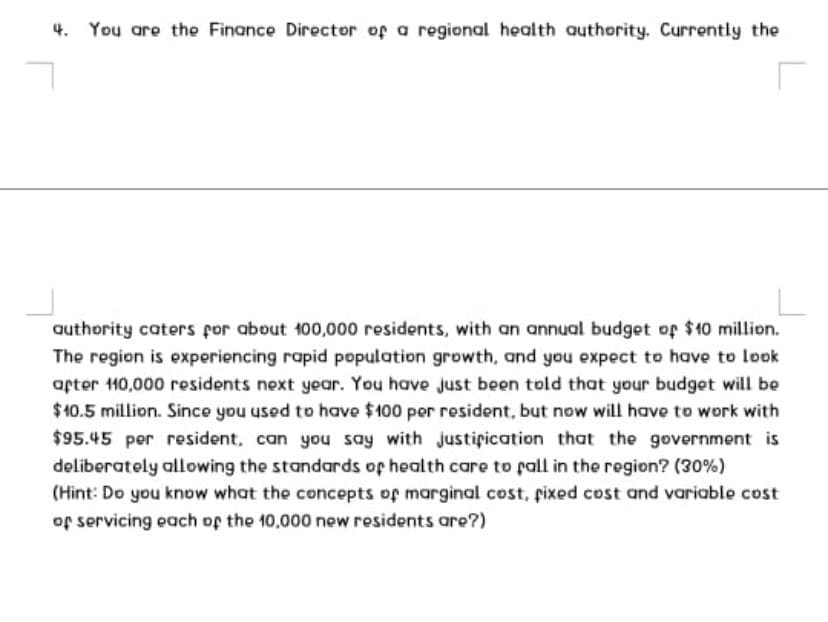 4.
You are the Finance Director of a regional health authority. Currently the
authority caters for about 100,000 residents, with an annual budget op $10 million.
The region is experiencing rapid population growth, and you expect to have to look
apter 110,000 residents next year. You have just been told that your budget will be
$10.5 million. Since you used to have $100 per resident, but now will have to work with
$95.45 per resident, can you say with justipication that the government is
deliberately allowing the standards op health care to pall in the region? (30%)
(Hint: Do you know what the concepts of marginal cost, pixed cost and variable cost
of servicing each of the 10,000 new residents are?)
