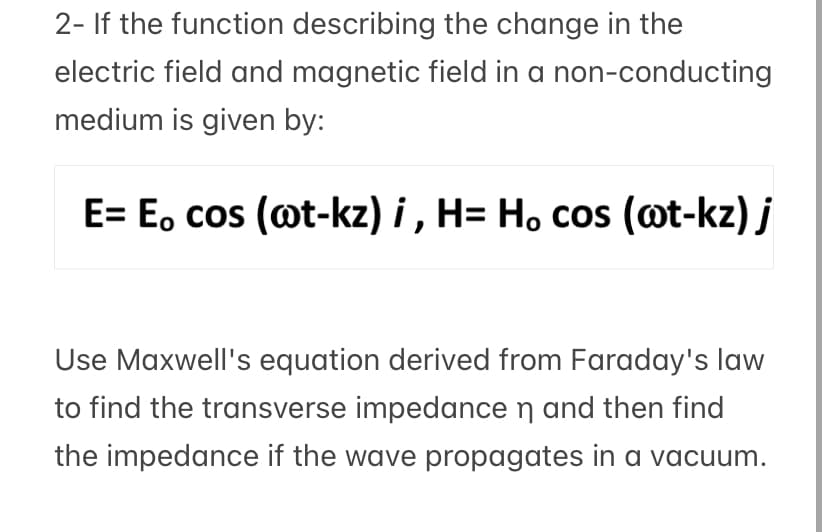 2- If the function describing the change in the
electric field and magnetic field in a non-conducting
medium is given by:
E= E, cos (@t-kz) i , H= H, cos (@t-kz) j
Use Maxwell's equation derived from Faraday's law
to find the transverse impedance n and then find
the impedance if the wave propagates in a vacuum.
