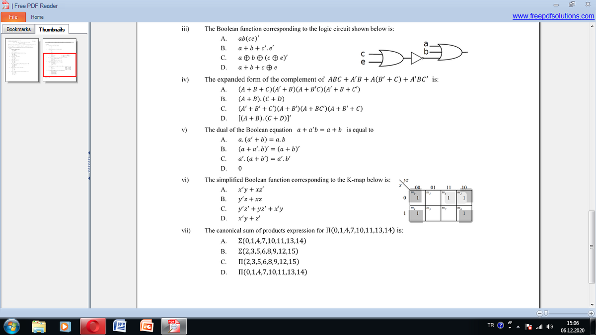 A| Free PDF Reader
File
Home
www.freepdfsolutions.com
Bookmarks Thumbnails
iii)
The Boolean function corresponding to the logic circuit shown below is:
ab(ce)'
a + b+ c'.e'
A.
B.
C.
a O bO (c O e)'
D.
a + b+c 0 e
iv)
The expanded form of the complement of ABC + A'B + A(B' + C) + A'BC' is:
A.
(A + B + C)(A' + B)(A + B'C)(A' + B + C')
В.
(A + B). (C + D)
C.
(A' + B' + C)(А + B')(A + ВС)(A + B'+ C)
D.
[(A + B). (C + D)I
v)
The dual of the Boolean equation a + a'b = a +b is equal to
a. (a' + b) = a.b
(a + a'. b)' = (a + b)'
a'. (a + b') = a'.b'
A.
В.
С.
D.
vi)
The simplified Boolean function corresponding to the K-map below is:
yz
00
01
11
10
А.
x'y + xz'
В.
y'z + xz
1
1
y'z' + yz' + x'y
x'y + z'
С.
1
D.
vii)
The canonical sum of products expression for II(0,1,4,7,10,11,13,14) is:
A.
E(0,1,4,7,10,11,13,14)
В.
E(2,3,5,6,8,9,12,15)
С.
П(2,3,5,6,8,9,12,15)
D.
II(0,1,4,7,10,11,13,14)
WE
TR O ?
15:06
06.12.2020
