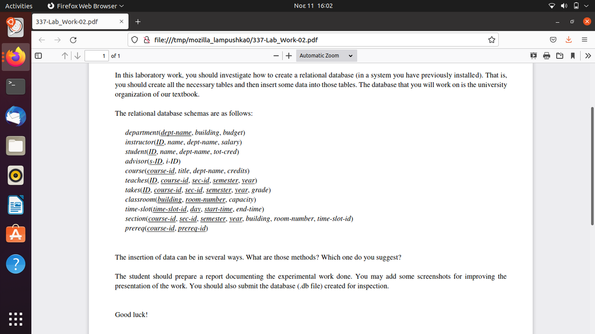 Activities
O Firefox Web Browser v
Noɛ 11 16:02
337-Lab_Work-02.pdf
O & file:///tmp/mozilla_lampushka0/337-Lab_Work-02.pdf
个↓
1 of 1
+
Automatic Zoom
>>
In this laboratory work, you should investigate how to create a relational database (in a system you have previously installed). That is,
you should create all the necessary tables and then insert some data into those tables. The database that you will work on is the university
organization of our textbook.
The relational database schemas are as follows:
department(dept-name, building, budget)
instructor(ID, name, dept-name, salary)
student(ID, name, dept-name, tot-cred)
advisor(s-ID, i-ID)
course(course-id, title, dept-name, credits)
teaches(ID, course-id, sec-id, semester, year)
takes(ID, course-id, sec-id, semester, year, grade)
classroom(building, room-number, capacity)
time-slot(time-slot-id, day, start-time, end-time)
section(course-id, sec-id, semester, year, building, room-number, time-slot-id)
prereq(course-id, prereq-id)
The insertion of data can be in several ways. What are those methods? Which one do you suggest?
The student should prepare a report documenting the experimental work done. You may add some screenshots for improving the
presentation of the work. You should also submit the database (.db file) created for inspection.
Good luck!
::
