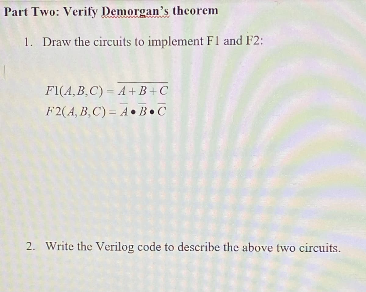 Part Two: Verify Demorgan's theorem
1. Draw the circuits to implement F1 and F2:
F1(A,B,C) = A +B + C
F2(A, B,C) = A •B•C
2. Write the Verilog code to describe the above two circuits.
