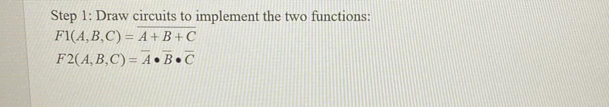 Step 1: Draw circuits to implement the two functions:
F1(A,B,C) = A+B+C
F2(A, B,C) = A • B • C
