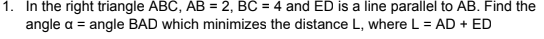 1. In the right triangle ABC, AB = 2, BC = 4 and ED is a line parallel to AB. Find the
angle a = angle BAD which minimizes the distance L, where L = AD + ED
