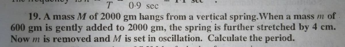 0.9 sec
19. A mass M of 2000 gm hangs from a vertical spring.When a mass m of.
600 gm is gently added to 2000 gm, the spring is further stretched by 4 cm.
Now m is removed and M is set in oscillation. Calculate the period.
