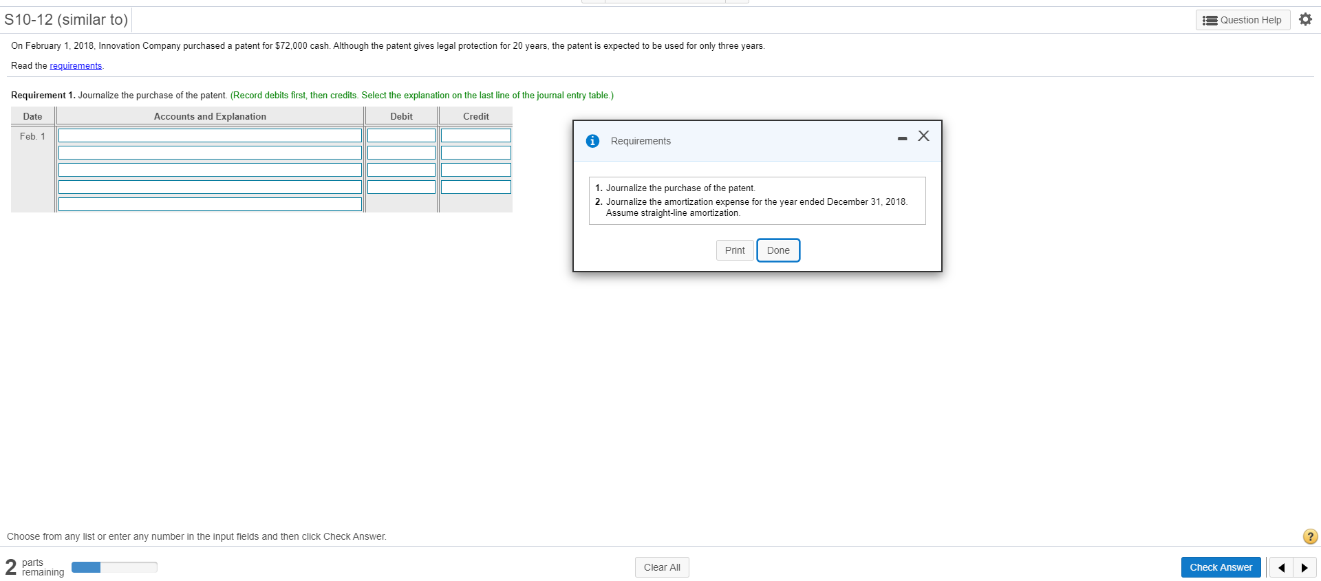 On February 1, 2018, Innovation Company purchased a patent for $72,000 cash. Although the patent gives legal protection for 20 years, the patent is expected to be used for only three years.
Read the requirements.
Requirement 1. Journalize the purchase of the patent. (Record debits first, then credits. Select the explanation on the last line of the journal entry table.)
Date
Accounts and Explanation
Debit
Credit
Feb. 1
Requirements
1. Journalize the purchase of the patent.
2. Journalize the amortization expense for the year ended December 31, 2018.
Assume straight-line amortization.
Print
Done
